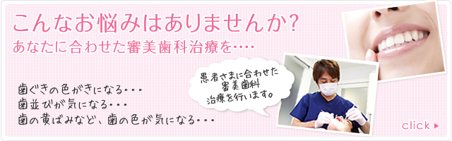 こんなお悩みはありませんか？ あなたに合わせた審美歯科治療を・・・ 歯ぐきの色がきになる・・・　歯の黄ばみなど、歯の色が気になる・・・ 患者さまに合わせた審美歯科治療を行います。